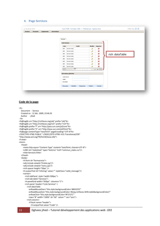 11 Dghaies jihed – Tutoriel développement des applications web J2EE 
4. Page Services 
Code de la page 
<%-- 
Document : Service 
Created on : 12 déc. 2009, 23:46:35 
Author : jihed 
--%> 
<%@taglib uri="http://richfaces.org/a4j" prefix="a4j"%> 
<%@taglib uri="http://richfaces.org/rich" prefix="rich"%> 
<%@taglib prefix="f" uri="http://java.sun.com/jsf/core"%> 
<%@taglib prefix="h" uri="http://java.sun.com/jsf/html"%> 
<%@page contentType="text/html" pageEncoding="UTF-8"%> 
<!DOCTYPE HTML PUBLIC "-//W3C//DTD HTML 4.01 Transitional//EN" 
"http://www.w3.org/TR/html4/loose.dtd"> 
<f:view> 
<html> 
<head> 
<meta http-equiv="Content-Type" content="text/html; charset=UTF-8"> 
<LINK rel="stylesheet" type="text/css" href="commun_styles.css"/> 
<title>Service</title> 
</head> 
<body> 
<h:form id="formservice"> 
<a4j:include viewId="Entete.jsp"/> 
<a4j:include viewId="menu.jsp"/> 
<rich:spacer height="50px" /> 
<h:outputText id="infomsg" value="" styleClass="valid_message"/> 
<center> 
<rich:tabPanel style="width:500px;"> 
<rich:tab label="Services"> 
<h:panelGrid width="450px" columns="1"> 
<rich:panel header="Liste Services" > 
<rich:dataTable 
onRowMouseOver="this.style.backgroundColor='#B5CEFD'" 
onRowMouseOut="this.style.backgroundColor='#{org.richfaces.SKIN.tableBackgroundColor}'" 
onRowClick="this.style.backgroundColor='#F1F1F1'" 
rows="8" width="100%" id="tbl" value="" var="serv"> 
<rich:column> 
<f:facet name="header"> 
<h:outputText value="Code" /> 
rich :dataTable  