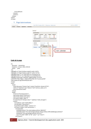 17 Dghaies jihed – Tutoriel développement des applications web J2EE 
</rich:tabPanel> 
</center> 
</h:form> 
</body> 
</html> 
</f:view> 
7. Page interventions 
Code de la page 
<%-- 
Document : Intervention 
Created on : 25 janv. 2010, 23:50:10 
Author : jihed 
--%> 
<%@taglib uri="http://richfaces.org/a4j" prefix="a4j"%> 
<%@taglib uri="http://richfaces.org/rich" prefix="rich"%> 
<%@taglib prefix="f" uri="http://java.sun.com/jsf/core"%> 
<%@taglib prefix="h" uri="http://java.sun.com/jsf/html"%> 
<%@page contentType="text/html" pageEncoding="UTF-8"%> 
<!DOCTYPE HTML PUBLIC "-//W3C//DTD HTML 4.01 Transitional//EN" 
"http://www.w3.org/TR/html4/loose.dtd"> 
<f:view> 
<html> 
<head> 
<meta http-equiv="Content-Type" content="text/html; charset=UTF-8"> 
<LINK rel="stylesheet" type="text/css" href="commun_styles.css"/> 
<title>Intervention</title> 
</head> 
<body> 
<h:form id="formintervention"> 
<a4j:include viewId="Entete.jsp"/> 
<a4j:include viewId="menu.jsp"/> 
<rich:spacer height="50px" /> 
<h:outputText id="infomsg" value="" styleClass="valid_message"/> 
<center> 
<rich:tabPanel style="width:500px;"> 
<rich:tab label="Intervention"> 
<h:panelGrid width="450px" columns="1"> 
<rich:panel header="Liste Interventions" > 
<rich:dataTable 
onRowMouseOver="this.style.backgroundColor='#B5CEFD'" 
onRowMouseOut="this.style.backgroundColor='#{org.richfaces.SKIN.tableBackgroundColor}'" 
onRowClick="this.style.backgroundColor='#F1F1F1'" 
rows="8" width="100%" id="tbl" value="" var="interv"> 
<rich:column> 
rich : calendar  