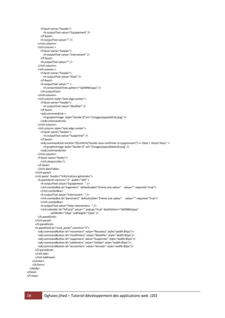 18 Dghaies jihed – Tutoriel développement des applications web J2EE 
<f:facet name="header"> 
<h:outputText value="Equipement" /> 
</f:facet> 
<h:outputText value="" /> 
</rich:column> 
<rich:column > 
<f:facet name="header"> 
<h:outputText value="Intervenant" /> 
</f:facet> 
<h:outputText value="" /> 
</rich:column> 
<rich:column > 
<f:facet name="header"> 
<h:outputText value="Date" /> 
</f:facet> 
<h:outputText value="" > 
<f:convertDateTime pattern="dd/MM/yyyy" /> 
</h:outputText> 
</rich:column> 
<rich:column style="text-align:center"> 
<f:facet name="header"> 
<h:outputText value="Modifier" /> 
</f:facet> 
<a4j:commandLink > 
<h:graphicImage style="border:0"url="/images/ajax/edit16.png" /> 
</a4j:commandLink> 
</rich:column> 
<rich:column style="text-align:center"> 
<f:facet name="header"> 
<h:outputText value="Supprimer" /> 
</f:facet> 
<a4j:commandLink onclick="if(confirm('Voulez vous confirmer la suppression?') == false ) return false;" > 
<h:graphicImage style="border:0" url="/images/ajax/delete16.png" /> 
</a4j:commandLink> 
</rich:column> 
<f:facet name="footer"> 
<rich:datascroller /> 
</f:facet> 
</rich:dataTable> 
</rich:panel> 
<rich:panel header="Informations générales"> 
<h:panelGrid columns="2" width="350" > 
<h:outputText value="Equipement : " /> 
<rich:comboBox id="eqpinterv" defaultLabel="Entrez une valeur" value="" required="true"> 
</rich:comboBox> 
<h:outputText value="Intervenant : " /> 
<rich:comboBox id="persinterv" defaultLabel="Entrez une valeur" value="" required="true"> 
</rich:comboBox> 
<h:outputText value="Date intervention : " /> 
<rich:calendar id="foFiscal" value="" popup="true" datePattern="dd/MM/yyyy" 
cellWidth="24px" cellHeight="22px" /> 
</h:panelGrid> 
</rich:panel> 
</h:panelGrid> 
<h:panelGrid id="crud_panel" columns="5"> 
<a4j:commandButton id="nouvinterv" value="Nouveau" style="width:85px"/> 
<a4j:commandButton id="modifinterv" value="Modifier" style="width:85px"/> 
<a4j:commandButton id="suppinterv" value="Supprimer" style="width:85px"/> 
<a4j:commandButton id="validinterv" value="Valider" style="width:85px"/> 
<a4j:commandButton id="annulinterv" value="Annuler" style="width:85px"/> 
</h:panelGrid> 
</rich:tab> 
</rich:tabPanel> 
</center> 
</h:form> 
</body> 
</html> 
</f:view>  