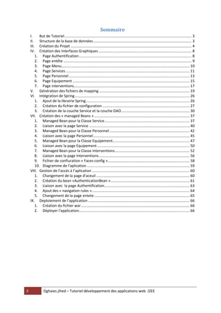 2 Dghaies jihed – Tutoriel développement des applications web J2EE 
Sommaire 
I. But de Tutoriel ............................................................................................................................ 3 
II. Structure de la base de données ................................................................................................ 3 
III. Création du Projet ...................................................................................................................... 4 
IV. Création des Interfaces Graphiques ........................................................................................... 8 
1. Page Authentification .............................................................................................................. 8 
2. Page entête ............................................................................................................................. 9 
3. Page Menu ............................................................................................................................. 10 
4. Page Services ......................................................................................................................... 11 
5. Page Personnel ...................................................................................................................... 13 
6. Page Equipement .................................................................................................................. 15 
7. Page interventions ................................................................................................................. 17 
V. Génération des fichiers de mapping ........................................................................................ 19 
VI. Intégration de Spring ................................................................................................................ 26 
1. Ajout de la librairie Spring ..................................................................................................... 26 
2. Création du fichier de configuration ..................................................................................... 27 
3. Création de la couche Service et la couche DAO................................................................... 30 
VII. Création des « managed Beans » ............................................................................................. 37 
1. Managed Bean pour la Classe Service ................................................................................... 37 
2. Liaison avec la page Service .................................................................................................. 40 
3. Managed Bean pour la Classe Personnel .............................................................................. 42 
4. Liaison avec la page Personnel .............................................................................................. 45 
5. Managed Bean pour la Classe Equipement ........................................................................... 47 
6. Liaison avec la page Equipement .......................................................................................... 50 
7. Managed Bean pour la Classe Interventions ......................................................................... 52 
8. Liaison avec la page Interventions ........................................................................................ 56 
9. Fichier de confiuration « Faces-config »................................................................................ 58 
10. Diagramme de l’aplication .................................................................................................... 59 
VIII. Gestion de l’accés à l’aplication ............................................................................................... 60 
1. Changement de la page d’aceuil ........................................................................................... 60 
2. Création du bean «AuthenticationBean » ............................................................................. 61 
3. Liaison avec la page Authentification ................................................................................... 63 
4. Ajout des « navigation rules » ............................................................................................... 64 
5. Changement de la page entete ............................................................................................. 65 
IX. Deploiement de l’application ................................................................................................... 66 
1. Création du fichier war .......................................................................................................... 66 
2. Déployer l'application............................................................................................................ 66 
 
