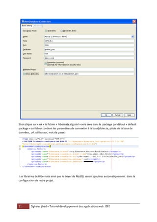 21 Dghaies jihed – Tutoriel développement des applications web J2EE 
Si on clique sur « ok » le fichier « hibernate.cfg.xml » sera crée dans le package par défaut « default package » ce fichier contient les paramètres de connexion à la base(dialecte, pilote de la base de données , url ,utilisateur, mot de passe) 
Les librairies de Hibernate ainsi que le driver de MySQL seront ajoutées automatiquement dans la configuration de notre projet.  