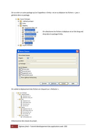 25 Dghaies jihed – Tutoriel développement des applications web J2EE 
On va créer un autre package qu’on l’appellera « Entity » et on va déplacer les fichiers « .java » générés dans ce package. 
On sélectionne les fichiers à déplacer et on fait drag and drop dans le package Entity. 
On valide le déplacement des fichiers en cliquant sur « Refactor ». 
Arborescence des classes du projet.  