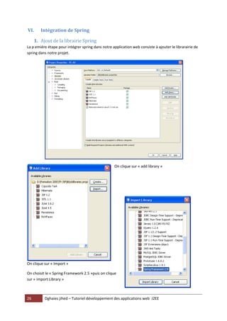 26 Dghaies jihed – Tutoriel développement des applications web J2EE 
VI. Intégration de Spring 
1. Ajout de la librairie Spring 
La p emiére étape pour intégrer spring dans notre application web consiste à ajouter le librarairie de spring dans notre projet. 
On clique sur « add library » 
On clique sur « Import » 
On choisit le « Spring Framework 2.5 »puis on clique sur « import Library »  