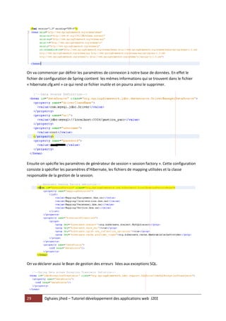 29 Dghaies jihed – Tutoriel développement des applications web J2EE 
On va commencer par définir les paramètres de connexion à notre base de données. En effet le fichier de configuration de Spring contient les mêmes informations qui se trouvent dans le fichier « hibernate.cfg.xml » ce qui rend ce fichier inutile et on pourra ainsi le supprimer. 
Ensuite on spécifie les paramètres de générateur de session « session factory ». Cette configuration consiste à spécifier les paramètres d’Hibernate, les fichiers de mapping utilisées et la classe responsable de la gestion de la session. 
On va déclarer aussi le Bean de gestion des erreurs liées aux exceptions SQL. 
 