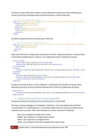 30 Dghaies jihed – Tutoriel développement des applications web J2EE 
On déclare le Bean HibernateTemplate. La classe HibernateTemplate fournit des méthodes pour assurer la persistance des objets dans la base de données en utilisant Hibernate. 
On déclare le gestionnaire de transaction pour hibernate. 
Après avoir effectué les configurations de base dans le fichier « applicationContext » on déclare dans le descripteur de déploiement « web.xml » les configurations liées à l’utilisation de Spring. 
On ajoute aussi dans le fichier « faces-config.xml » la déclaration de l’utilisation de Spring. Cette déclaration permet à JSF de voir les beans déclarés dans le fichier de configuration de Spring. 
3. Création de la couche Service et la couche DAO 
On passe maintenant à la création de la couche Service et la couche DAO. 
On crée un nouveau package qu’on l’appellera « Interfaces » et on crée dedans deux interfaces « interfaceDAO » et « interfaceService ». Les interfaces DAO et Service contiennet la définition des méthodes qu’on va utiliser. Dans notre exemple on va utiliser seulement 4 méthodes : 
Save : pour enregistrer les objets dans la base. 
Modify : pour modifier un enregistrement existant. 
Delete : pour supprimer un enregistrement. 
Findall : pour récupérer la liste des enregistrements dans la base.  