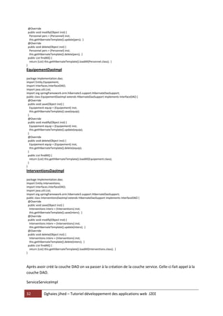 32 Dghaies jihed – Tutoriel développement des applications web J2EE 
@Override 
public void modify(Object inst) { 
Personnel pers = (Personnel) inst; 
this.getHibernateTemplate().update(pers); } 
@Override 
public void delete(Object inst) { 
Personnel pers = (Personnel) inst; 
this.getHibernateTemplate().delete(pers); } 
public List findAll() { 
return (List) this.getHibernateTemplate().loadAll(Personnel.class); } 
} 
EquipementDaoImpl 
package Implementation.dao; 
import Entity.Equipement; 
import Interfaces.InterfaceDAO; 
import java.util.List; 
import org.springframework.orm.hibernate3.support.HibernateDaoSupport; 
public class EquipementDaoImpl extends HibernateDaoSupport implements InterfaceDAO { 
@Override 
public void save(Object inst) { 
Equipement equip = (Equipement) inst; 
this.getHibernateTemplate().save(equip); 
} 
@Override 
public void modify(Object inst) { 
Equipement equip = (Equipement) inst; 
this.getHibernateTemplate().update(equip); 
} 
@Override 
public void delete(Object inst) { 
Equipement equip = (Equipement) inst; 
this.getHibernateTemplate().delete(equip); 
} 
public List findAll() { 
return (List) this.getHibernateTemplate().loadAll(Equipement.class); 
} 
} 
InterventionsDaoImpl 
package Implementation.dao; 
import Entity.Interventions; 
import Interfaces.InterfaceDAO; 
import java.util.List; 
import org.springframework.orm.hibernate3.support.HibernateDaoSupport; 
public class InterventionsDaoImpl extends HibernateDaoSupport implements InterfaceDAO { 
@Override 
public void save(Object inst) { 
Interventions interv = (Interventions) inst; 
this.getHibernateTemplate().save(interv); } 
@Override 
public void modify(Object inst) { 
Interventions interv = (Interventions) inst; 
this.getHibernateTemplate().update(interv); } 
@Override 
public void delete(Object inst) { 
Interventions interv = (Interventions) inst; 
this.getHibernateTemplate().delete(interv); } 
public List findAll() { 
return (List) this.getHibernateTemplate().loadAll(Interventions.class); } 
} 
Après avoir créé la couche DAO on va passer à la création de la couche service. Celle-ci fait appel à la couche DAO. 
ServiceServiceImpl  