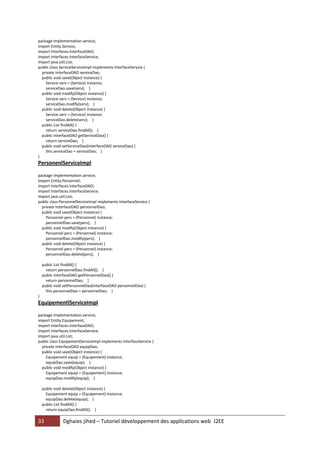 33 Dghaies jihed – Tutoriel développement des applications web J2EE 
package Implementation.service; 
import Entity.Service; 
import Interfaces.InterfaceDAO; 
import Interfaces.InterfaceService; 
import java.util.List; 
public class ServiceServiceImpl implements InterfaceService { 
private InterfaceDAO serviceDao; 
public void save(Object instance) { 
Service serv = (Service) instance; 
serviceDao.save(serv); } 
public void modify(Object instance) { 
Service serv = (Service) instance; 
serviceDao.modify(serv); } 
public void delete(Object instance) { 
Service serv = (Service) instance; 
serviceDao.delete(serv); } 
public List findAll() { 
return serviceDao.findAll(); } 
public InterfaceDAO getServiceDao() { 
return serviceDao; } 
public void setServiceDao(InterfaceDAO serviceDao) { 
this.serviceDao = serviceDao; } 
} 
PersonenlServiceImpl 
package Implementation.service; 
import Entity.Personnel; 
import Interfaces.InterfaceDAO; 
import Interfaces.InterfaceService; 
import java.util.List; 
public class PersonnelServiceImpl implements InterfaceService { 
private InterfaceDAO personnelDao; 
public void save(Object instance) { 
Personnel pers = (Personnel) instance; 
personnelDao.save(pers); } 
public void modify(Object instance) { 
Personnel pers = (Personnel) instance; 
personnelDao.modify(pers); } 
public void delete(Object instance) { 
Personnel pers = (Personnel) instance; 
personnelDao.delete(pers); } 
public List findAll() { 
return personnelDao.findAll(); } 
public InterfaceDAO getPersonnelDao() { 
return personnelDao; } 
public void setPersonnelDao(InterfaceDAO personnelDao) { 
this.personnelDao = personnelDao; } 
} 
EquipementlServiceImpl 
package Implementation.service; 
import Entity.Equipement; 
import Interfaces.InterfaceDAO; 
import Interfaces.InterfaceService; 
import java.util.List; 
public class EquipementServiceImpl implements InterfaceService { 
private InterfaceDAO equipDao; 
public void save(Object instance) { 
Equipement equip = (Equipement) instance; 
equipDao.save(equip); } 
public void modify(Object instance) { 
Equipement equip = (Equipement) instance; 
equipDao.modify(equip); } 
public void delete(Object instance) { 
Equipement equip = (Equipement) instance; 
equipDao.delete(equip); } 
public List findAll() { 
return equipDao.findAll(); }  