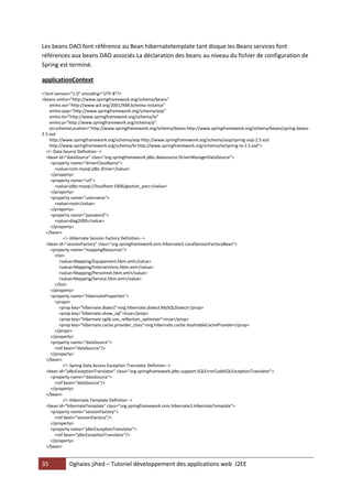 35 Dghaies jihed – Tutoriel développement des applications web J2EE 
Les beans DAO font référence au Bean hibernatetemplate tant disque les Beans services font références aux beans DAO associés.La déclaration des beans au niveau du fichier de configuration de Spring est terminé. 
applicationContext 
<?xml version="1.0" encoding="UTF-8"?> 
<beans xmlns="http://www.springframework.org/schema/beans" 
xmlns:xsi="http://www.w3.org/2001/XMLSchema-instance" 
xmlns:aop="http://www.springframework.org/schema/aop" 
xmlns:tx="http://www.springframework.org/schema/tx" 
xmlns:p="http://www.springframework.org/schema/p" 
xsi:schemaLocation="http://www.springframework.org/schema/beans http://www.springframework.org/schema/beans/spring-beans- 2.5.xsd 
http://www.springframework.org/schema/aop http://www.springframework.org/schema/aop/spring-aop-2.5.xsd 
http://www.springframework.org/schema/tx http://www.springframework.org/schema/tx/spring-tx-2.5.xsd"> 
<!--Data Source Definition--> 
<bean id="dataSource" class="org.springframework.jdbc.datasource.DriverManagerDataSource"> 
<property name="driverClassName"> 
<value>com.mysql.jdbc.Driver</value> 
</property> 
<property name="url"> 
<value>jdbc:mysql://localhost:3306/gestion_parc</value> 
</property> 
<property name="username"> 
<value>root</value> 
</property> 
<property name="password"> 
<value>diag2000</value> 
</property> 
</bean> 
<!--Hibernate Session Factory Definition--> 
<bean id="sessionFactory" class="org.springframework.orm.hibernate3.LocalSessionFactoryBean"> 
<property name="mappingResources"> 
<list> 
<value>Mapping/Equipement.hbm.xml</value> 
<value>Mapping/Interventions.hbm.xml</value> 
<value>Mapping/Personnel.hbm.xml</value> 
<value>Mapping/Service.hbm.xml</value> 
</list> 
</property> 
<property name="hibernateProperties"> 
<props> 
<prop key="hibernate.dialect">org.hibernate.dialect.MySQLDialect</prop> 
<prop key="hibernate.show_sql">true</prop> 
<prop key="hibernate.cglib.use_reflection_optimizer">true</prop> 
<prop key="hibernate.cache.provider_class">org.hibernate.cache.HashtableCacheProvider</prop> 
</props> 
</property> 
<property name="dataSource"> 
<ref bean="dataSource"/> 
</property> 
</bean> 
<!--Spring Data Access Exception Translator Defintion--> 
<bean id="jdbcExceptionTranslator" class="org.springframework.jdbc.support.SQLErrorCodeSQLExceptionTranslator"> 
<property name="dataSource"> 
<ref bean="dataSource"/> 
</property> 
</bean> 
<!--Hibernate Template Defintion--> 
<bean id="hibernateTemplate" class="org.springframework.orm.hibernate3.HibernateTemplate"> 
<property name="sessionFactory"> 
<ref bean="sessionFactory"/> 
</property> 
<property name="jdbcExceptionTranslator"> 
<ref bean="jdbcExceptionTranslator"/> 
</property> 
</bean> 
 