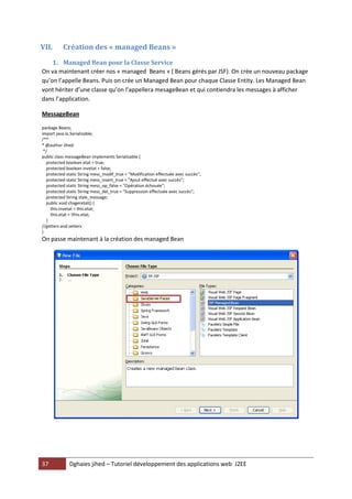 37 Dghaies jihed – Tutoriel développement des applications web J2EE 
VII. Création des « managed Beans » 
1. Managed Bean pour la Classe Service 
On va maintenant créer nos « managed Beans » ( Beans gérés par JSF). On crée un nouveau package qu’on l’appelle Beans. Puis on crée un Managed Bean pour chaque Classe Entity. Les Managed Bean vont hériter d’une classe qu’on l’appellera mesageBean et qui contiendra les messages à afficher dans l’application. 
MessageBean 
package Beans; 
import java.io.Serializable; 
/** 
* @author Jihed 
*/ 
public class messageBean implements Serializable { 
protected boolean etat = true; 
protected boolean invetat = false; 
protected static String mess_modif_true = "Modification effectuée avec succès"; 
protected static String mess_insert_true = "Ajout effectué avec succès"; 
protected static String mess_op_false = "Opération échouée"; 
protected static String mess_del_true = "Suppression effectuée avec succès"; 
protected String style_message; 
public void chageretat() { 
this.invetat = this.etat; 
this.etat = !this.etat; 
} 
//getters and setters 
} 
On passe maintenant à la création des managed Bean 
 