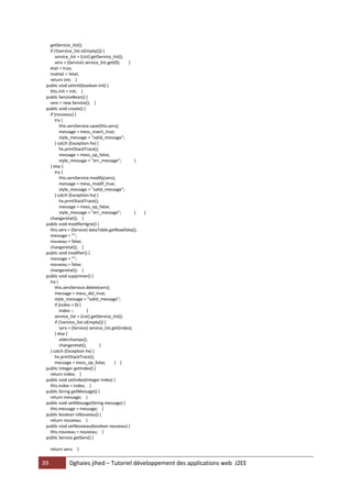 39 Dghaies jihed – Tutoriel développement des applications web J2EE 
getService_list(); 
if (!(service_list.isEmpty())) { 
service_list = (List) getService_list(); 
serv = (Service) service_list.get(0); } 
etat = true; 
invetat = !etat; 
return init; } 
public void setInit(boolean init) { 
this.init = init; } 
public ServiceBean() { 
serv = new Service(); } 
public void create() { 
if (nouveau) { 
try { 
this.servService.save(this.serv); 
message = mess_insert_true; 
style_message = "valid_message"; 
} catch (Exception hx) { 
hx.printStackTrace(); 
message = mess_op_false; 
style_message = "err_message"; } 
} else { 
try { 
this.servService.modify(serv); 
message = mess_modif_true; 
style_message = "valid_message"; 
} catch (Exception hx) { 
hx.printStackTrace(); 
message = mess_op_false; 
style_message = "err_message"; } } 
changeretat(); } 
public void modifierligne() { 
this.serv = (Service) dataTable.getRowData(); 
message = ""; 
nouveau = false; 
changeretat(); } 
public void modifier() { 
message = ""; 
nouveau = false; 
changeretat(); } 
public void supprimer() { 
try { 
this.servService.delete(serv); 
message = mess_del_true; 
style_message = "valid_message"; 
if (index > 0) { 
index--; } 
service_list = (List) getService_list(); 
if (!service_list.isEmpty()) { 
serv = (Service) service_list.get(index); 
} else { 
viderchamps(); 
changeretat(); } 
} catch (Exception hx) { 
hx.printStackTrace(); 
message = mess_op_false; } } 
public Integer getIndex() { 
return index; } 
public void setIndex(Integer index) { 
this.index = index; } 
public String getMessage() { 
return message; } 
public void setMessage(String message) { 
this.message = message; } 
public boolean isNouveau() { 
return nouveau; } 
public void setNouveau(boolean nouveau) { 
this.nouveau = nouveau; } 
public Service getServ() { 
return serv; }  