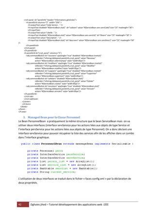 42 Dghaies jihed – Tutoriel développement des applications web J2EE 
<rich:panel id="panelinfo" header="Informations générales"> 
<h:panelGrid columns="2" width="350" > 
<h:outputText value="Code Service : " /> 
<h:inputText disabled="#{ServiceBean.etat}" id="codserv" value="#{ServiceBean.serv.servCode}"size="25" maxlength="30"> 
</h:inputText> 
<h:outputText value="Libellé : " /> 
<h:inputText disabled="#{ServiceBean.etat}" value="#{ServiceBean.serv.servLib}" id="libserv" size="25" maxlength="30" /> 
<h:outputText value="Description : " /> 
<h:inputText disabled="#{ServiceBean.etat}" id="descrserv" value="#{ServiceBean.serv.servDescr}" size="25" maxlength="50" /> 
</h:panelGrid> 
</rich:panel> 
</h:panelGrid> 
<h:panelGrid id="crud_panel" columns="5"> 
<a4j:commandButton id="nouvserv" ajaxSingle="true" disabled="#{ServiceBean.invetat}" 
reRender="infomsg,tablepanel,panelinfo,crud_panel" value="Nouveau" 
action="#{ServiceBean.viderchamps}" style="width:85px"/> 
<a4j:commandButton id="modifserv" ajaxSingle="true" disabled="#{ServiceBean.invetat}" 
reRender="infomsg,tablepanel,panelinfo,crud_panel" value="Modifier" 
action="#{ServiceBean.modifier}"style="width:85px"/> 
<a4j:commandButton id="suppserv" ajaxSingle="true" disabled="#{ServiceBean.invetat}" 
reRender="infomsg,tablepanel,panelinfo,crud_panel" value="Supprimer" 
action="#{ServiceBean.supprimer}" style="width:85px"/> 
<a4j:commandButton id="validserv" disabled="#{ServiceBean.etat}" 
reRender="infomsg,tablepanel,panelinfo,crud_panel" value="Valider" 
action="#{ServiceBean.create}" style="width:85px"/> 
<a4j:commandButton id="annulserv" ajaxSingle="true" disabled="#{ServiceBean.etat}" 
reRender="infomsg,tablepanel,panelinfo,crud_panel" value="Annuler" 
action="#{ServiceBean.annuler}" style="width:85px"/> 
</h:panelGrid> 
</rich:tab> 
</rich:tabPanel> 
</center> 
</h:form> 
</body> 
</html> 
</f:view> 
3. Managed Bean pour la Classe Personnel 
Le Bean PersonnelBean a pratiquement la même structure que le bean ServiceBean mais on va utiliser deux interfaces (interface servService pour les actions liées aux objets de type Service et l’interface persService pour les actions liées aux objets de type Personnel). On a donc déclaré une interface servService pour pouvoir récupérer la liste des services afin de les afficher dans un combo dans l’interface graphique. 
L’utilisation de deux interfaces se traduit dans le fichier « faces-config.xml » par la déclaration de deux propriétés.  
