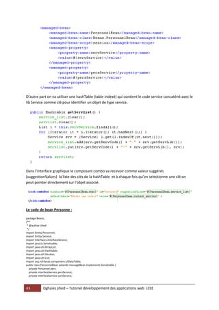 43 Dghaies jihed – Tutoriel développement des applications web J2EE 
D’autre part on va utiliser une hashTable (table indexé) qui contient le code service concaténé avec le lib Service comme clé pour identifier un objet de type service. 
Dans l’interface graphique le composant combo va recevoir comme valeur suggérés (suggestionValues) la liste des clés de la hashTable et à chaque fois qu’on selectionne une clé on peut pointer directement sur l’objet associé. 
Le code de bean Personne : 
package Beans; 
/** 
* @author Jihed 
*/ 
import Entity.Personnel; 
import Entity.Service; 
import Interfaces.InterfaceService; 
import java.io.Serializable; 
import java.util.ArrayList; 
import java.util.Hashtable; 
import java.util.Iterator; 
import java.util.List; 
import org.richfaces.component.UIDataTable; 
public class PersonnelBean extends messageBean implements Serializable { 
private Personnel pers; 
private InterfaceService persService; 
private InterfaceService servService; 
 