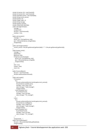 44 Dghaies jihed – Tutoriel développement des applications web J2EE 
private List person_list = new ArrayList(); 
private List service_list = new ArrayList(); 
private Hashtable servlist = new Hashtable(); 
private String current_service; 
private boolean init; 
private Integer index = 0; 
private String message; 
private boolean nouveau; 
private UIDataTable dataTable; 
public void viderchamps() { 
message = ""; 
changeretat(); 
this.pers = new Personnel(); 
nouveau = true; 
} 
public void annuler() { 
message = ""; 
person_list = (List) getPerson_list(); 
pers = (Personnel) person_list.get(index); 
changeretat(); 
} 
public void chargercombo() { 
current_service = this.pers.getService().getServCode() + "-" + this.pers.getService().getServLib(); 
} 
public boolean isInit() { 
message = ""; 
getServlist(); 
getPerson_list(); 
if (!(person_list.isEmpty())) { 
person_list = (List) getPerson_list(); 
pers = (Personnel) person_list.get(0); 
chargercombo(); 
} 
etat = true; 
invetat = !etat; 
return init; 
} 
public PersonnelBean() { 
this.pers = new Personnel(); 
this.pers.setService(new Service()); 
} 
public void create() { 
if (nouveau) { 
try { 
this.pers.setService((Service) servlist.get(current_service)); 
this.persService.save(this.pers); 
message = mess_insert_true; 
style_message = "valid_message"; 
chargercombo(); 
} catch (Exception hx) { 
hx.printStackTrace(); 
message = mess_op_false; 
style_message = "err_message"; 
} 
} else { 
try { 
this.pers.setService((Service) servlist.get(current_service)); 
this.persService.modify(pers); 
message = mess_modif_true; 
style_message = "valid_message"; 
chargercombo(); 
} catch (Exception hx) { 
hx.printStackTrace(); 
message = mess_op_false; 
style_message = "err_message"; 
} 
} 
changeretat(); } 
public void modifierligne() { 
this.pers = (Personnel) dataTable.getRowData(); 
chargercombo();  