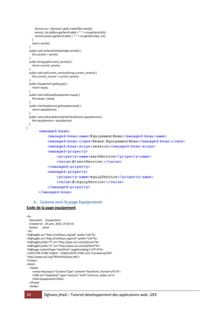 50 Dghaies jihed – Tutoriel développement des applications web J2EE 
Service srv = (Service) l.get(l.indexOf(it.next())); 
service_list.add(srv.getServCode() + "-" + srv.getServLib()); 
servlist.put(srv.getServCode() + "-" + srv.getServLib(), srv); 
} 
return servlist; 
} 
public void setServlist(Hashtable servlist) { 
this.servlist = servlist; 
} 
public String getCurrent_service() { 
return current_service; 
} 
public void setCurrent_service(String current_service) { 
this.current_service = current_service; 
} 
public Equipement getEquip() { 
return equip; 
} 
public void setEquip(Equipement equip) { 
this.equip = equip; 
} 
public InterfaceService getEquipService() { 
return equipService; 
} 
public void setEquipService(InterfaceService equipService) { 
this.equipService = equipService; 
} 
} 
6. Liaison avec la page Equipement 
Code de la page equipement 
<%-- 
Document : Equipement 
Created on : 25 janv. 2010, 23:50:10 
Author : jihed 
--%> 
<%@taglib uri="http://richfaces.org/a4j" prefix="a4j"%> 
<%@taglib uri="http://richfaces.org/rich" prefix="rich"%> 
<%@taglib prefix="f" uri="http://java.sun.com/jsf/core"%> 
<%@taglib prefix="h" uri="http://java.sun.com/jsf/html"%> 
<%@page contentType="text/html" pageEncoding="UTF-8"%> 
<!DOCTYPE HTML PUBLIC "-//W3C//DTD HTML 4.01 Transitional//EN" 
"http://www.w3.org/TR/html4/loose.dtd"> 
<f:view> 
<html> 
<head> 
<meta http-equiv="Content-Type" content="text/html; charset=UTF-8"> 
<LINK rel="stylesheet" type="text/css" href="commun_styles.css"/> 
<title>Equipement</title> 
</head> 
<body>  