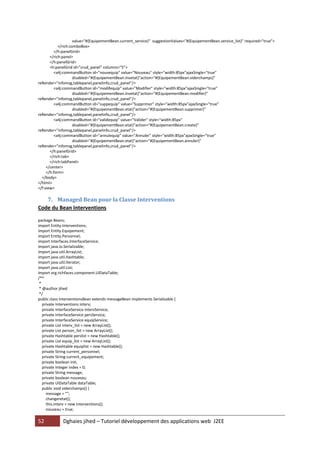 52 Dghaies jihed – Tutoriel développement des applications web J2EE 
value="#{EquipementBean.current_service}" suggestionValues="#{EquipementBean.service_list}" required="true"> 
</rich:comboBox> 
</h:panelGrid> 
</rich:panel> 
</h:panelGrid> 
<h:panelGrid id="crud_panel" columns="5"> 
<a4j:commandButton id="nouvequip" value="Nouveau" style="width:85px"ajaxSingle="true" 
disabled="#{EquipementBean.invetat}"action="#{EquipementBean.viderchamps}" reRender="infomsg,tablepanel,panelinfo,crud_panel"/> 
<a4j:commandButton id="modifequip" value="Modifier" style="width:85px"ajaxSingle="true" 
disabled="#{EquipementBean.invetat}"action="#{EquipementBean.modifier}" reRender="infomsg,tablepanel,panelinfo,crud_panel"/> 
<a4j:commandButton id="suppequip" value="Supprimer" style="width:85px"ajaxSingle="true" 
disabled="#{EquipementBean.etat}"action="#{EquipementBean.supprimer}" reRender="infomsg,tablepanel,panelinfo,crud_panel"/> 
<a4j:commandButton id="validequip" value="Valider" style="width:85px" 
disabled="#{EquipementBean.etat}"action="#{EquipementBean.create}" reRender="infomsg,tablepanel,panelinfo,crud_panel"/> 
<a4j:commandButton id="annulequip" value="Annuler" style="width:85px"ajaxSingle="true" 
disabled="#{EquipementBean.etat}"action="#{EquipementBean.annuler}" reRender="infomsg,tablepanel,panelinfo,crud_panel"/> 
</h:panelGrid> 
</rich:tab> 
</rich:tabPanel> 
</center> 
</h:form> 
</body> 
</html> 
</f:view> 
7. Managed Bean pour la Classe Interventions 
Code du Bean Interventions 
package Beans; 
import Entity.Interventions; 
import Entity.Equipement; 
import Entity.Personnel; 
import Interfaces.InterfaceService; 
import java.io.Serializable; 
import java.util.ArrayList; 
import java.util.Hashtable; 
import java.util.Iterator; 
import java.util.List; 
import org.richfaces.component.UIDataTable; 
/** 
* 
* @author jihed 
*/ 
public class InterventionsBean extends messageBean implements Serializable { 
private Interventions interv; 
private InterfaceService intervService; 
private InterfaceService persService; 
private InterfaceService equipService; 
private List interv_list = new ArrayList(); 
private List person_list = new ArrayList(); 
private Hashtable perslist = new Hashtable(); 
private List equip_list = new ArrayList(); 
private Hashtable equiplist = new Hashtable(); 
private String current_personnel; 
private String current_equipement; 
private boolean init; 
private Integer index = 0; 
private String message; 
private boolean nouveau; 
private UIDataTable dataTable; 
public void viderchamps() { 
message = ""; 
changeretat(); 
this.interv = new Interventions(); 
nouveau = true;  