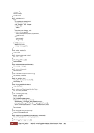 54 Dghaies jihed – Tutoriel développement des applications web J2EE 
message = ""; 
nouveau = false; 
changeretat(); 
} 
public void supprimer() { 
try { 
this.intervService.delete(interv); 
message = mess_del_true; 
style_message = "valid_message"; 
if (index > 0) { 
index--; 
} 
interv_list = (List) getEquip_list(); 
if (!interv_list.isEmpty()) { 
interv = (Interventions) interv_list.get(index); 
chargercombo(); 
} else { 
viderchamps(); 
changeretat(); 
} 
} catch (Exception hx) { 
hx.printStackTrace(); 
message = mess_op_false; 
} 
} 
public Integer getIndex() { 
return index; 
} 
public void setIndex(Integer index) { 
this.index = index; 
} 
public String getMessage() { 
return message; 
} 
public void setMessage(String message) { 
this.message = message; 
} 
public boolean isNouveau() { 
return nouveau; 
} 
public void setNouveau(boolean nouveau) { 
this.nouveau = nouveau; 
} 
public List getInterv_list() { 
interv_list = this.intervService.findAll(); 
return interv_list; 
} 
public UIDataTable getDataTable() { 
return dataTable; 
} 
public void setDataTable(UIDataTable dataTable) { 
this.dataTable = dataTable; 
} 
public Hashtable getPerslist() { 
person_list.clear(); 
perslist.clear(); 
List l = this.persService.findAll(); 
for (Iterator it = l.iterator(); it.hasNext();) { 
Personnel pers = (Personnel) l.get(l.indexOf(it.next())); 
person_list.add(pers.getPersNom() + "-" + pers.getPersPrenom()); 
perslist.put(pers.getPersNom() + "-" + pers.getPersPrenom(), pers); 
} 
return perslist; 
} 
public String getCurrent_equipement() { 
return current_equipement; 
} 
public void setCurrent_equipement(String current_equipement) { 
this.current_equipement = current_equipement; 
} 
public String getCurrent_personnel() {  