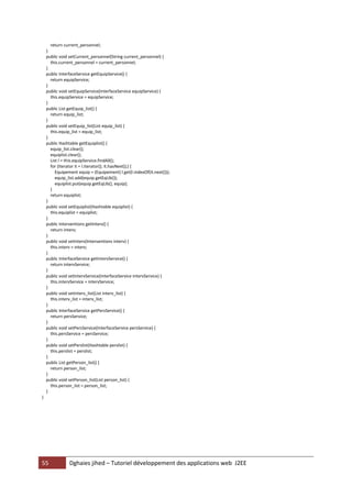 55 Dghaies jihed – Tutoriel développement des applications web J2EE 
return current_personnel; 
} 
public void setCurrent_personnel(String current_personnel) { 
this.current_personnel = current_personnel; 
} 
public InterfaceService getEquipService() { 
return equipService; 
} 
public void setEquipService(InterfaceService equipService) { 
this.equipService = equipService; 
} 
public List getEquip_list() { 
return equip_list; 
} 
public void setEquip_list(List equip_list) { 
this.equip_list = equip_list; 
} 
public Hashtable getEquiplist() { 
equip_list.clear(); 
equiplist.clear(); 
List l = this.equipService.findAll(); 
for (Iterator it = l.iterator(); it.hasNext();) { 
Equipement equip = (Equipement) l.get(l.indexOf(it.next())); 
equip_list.add(equip.getEqLib()); 
equiplist.put(equip.getEqLib(), equip); 
} 
return equiplist; 
} 
public void setEquiplist(Hashtable equiplist) { 
this.equiplist = equiplist; 
} 
public Interventions getInterv() { 
return interv; 
} 
public void setInterv(Interventions interv) { 
this.interv = interv; 
} 
public InterfaceService getIntervService() { 
return intervService; 
} 
public void setIntervService(InterfaceService intervService) { 
this.intervService = intervService; 
} 
public void setInterv_list(List interv_list) { 
this.interv_list = interv_list; 
} 
public InterfaceService getPersService() { 
return persService; 
} 
public void setPersService(InterfaceService persService) { 
this.persService = persService; 
} 
public void setPerslist(Hashtable perslist) { 
this.perslist = perslist; 
} 
public List getPerson_list() { 
return person_list; 
} 
public void setPerson_list(List person_list) { 
this.person_list = person_list; 
} 
} 
 