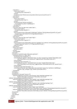 57 Dghaies jihed – Tutoriel développement des applications web J2EE 
<rich:column > 
<f:facet name="header"> 
<h:outputText value="Intervenant" /> 
</f:facet> 
<h:outputText value="#{interv.personnel.persNom} #{interv.personnel.persPrenom}" /> 
</rich:column> 
<rich:column > 
<f:facet name="header"> 
<h:outputText value="Date" /> 
</f:facet> 
<h:outputText value="#{interv.intervDate}" > 
<f:convertDateTime pattern="dd/MM/yyyy" /> 
</h:outputText> 
</rich:column> 
<rich:column style="text-align:center" width="70px" > 
<f:facet name="header"> 
<h:outputText value="Modifier" /> 
</f:facet> 
<a4j:commandLink action="#{IntervBean.modifierligne}" reRender="infomsg,tablepanel,panelinfo,crud_panel"> 
<h:graphicImage style="border:0"url="/images/ajax/edit16.png" /> 
</a4j:commandLink> 
</rich:column> 
<rich:column style="text-align:center" width="70px"> 
<f:facet name="header"> 
<h:outputText value="Supprimer" /> 
</f:facet> 
<a4j:commandLink action="#{IntervBean.supprimer}" ajaxSingle="true" reRender="infomsg,tablepanel,panelinfo,crud_panel"> 
<h:graphicImage style="border:0" url="/images/ajax/delete16.png" /> 
</a4j:commandLink> 
</rich:column> 
<f:facet name="footer"> 
<rich:datascroller /> 
</f:facet> 
</rich:dataTable> 
</rich:panel> 
<rich:panel id="panelinfo" header="Informations générales"> 
<h:panelGrid columns="2" width="350" > 
<h:outputText value="Equipement : " /> 
<rich:comboBox id="eqpinterv" defaultLabel="Entrez une valeur" required="true" disabled="#{IntervBean.etat}" 
value="#{IntervBean.current_equipement}" suggestionValues="#{IntervBean.equip_list}" > 
</rich:comboBox> 
<h:outputText value="Intervenant : " /> 
<rich:comboBox id="persinterv" defaultLabel="Entrez une valeur" disabled="#{IntervBean.etat}" 
value="#{IntervBean.current_personnel}" suggestionValues="#{IntervBean.person_list}" required="true"> 
</rich:comboBox> 
<h:outputText value="Date intervention : " /> 
<rich:calendar id="foFiscal" value="#{IntervBean.interv.intervDate}" popup="true" datePattern="dd/MM/yyyy" 
cellWidth="24px" cellHeight="22px" disabled="#{IntervBean.etat}"/> 
</h:panelGrid> 
</rich:panel> 
</h:panelGrid> 
<h:panelGrid id="crud_panel" columns="5"> 
<a4j:commandButton id="nouvinterv" value="Nouveau" style="width:85px"ajaxSingle="true" 
disabled="#{IntervBean.invetat}"action="#{IntervBean.viderchamps}" reRender="infomsg,tablepanel,panelinfo,crud_panel"/> 
<a4j:commandButton id="modifinterv" value="Modifier" style="width:85px"ajaxSingle="true" 
disabled="#{IntervBean.invetat}"action="#{IntervBean.modifier}" reRender="infomsg,tablepanel,panelinfo,crud_panel"/> 
<a4j:commandButton id="suppinterv" value="Supprimer" style="width:85px"ajaxSingle="true" 
disabled="#{IntervBean.etat}"action="#{IntervBean.supprimer}" reRender="infomsg,tablepanel,panelinfo,crud_panel"/> 
<a4j:commandButton id="validinterv" value="Valider" style="width:85px" 
disabled="#{IntervBean.etat}"action="#{IntervBean.create}" reRender="infomsg,tablepanel,panelinfo,crud_panel"/> 
<a4j:commandButton id="annulinterv" value="Annuler" style="width:85px"ajaxSingle="true" 
disabled="#{IntervBean.etat}"action="#{IntervBean.annuler}" reRender="infomsg,tablepanel,panelinfo,crud_panel"/> 
</h:panelGrid> 
</rich:tab> 
</rich:tabPanel> 
</center> 
</h:form> 
</body>  