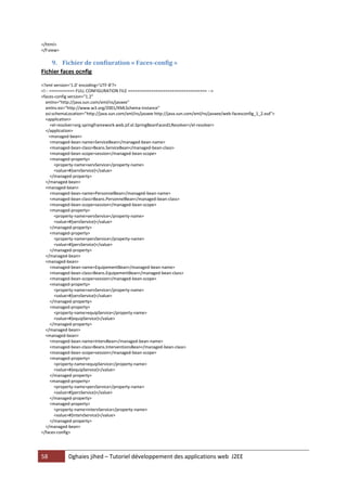 58 Dghaies jihed – Tutoriel développement des applications web J2EE 
</html> 
</f:view> 
9. Fichier de confiuration « Faces-config » 
Fichier faces ocnfig 
<?xml version='1.0' encoding='UTF-8'?> 
<!-- =========== FULL CONFIGURATION FILE ================================== --> 
<faces-config version="1.2" 
xmlns="http://java.sun.com/xml/ns/javaee" 
xmlns:xsi="http://www.w3.org/2001/XMLSchema-instance" 
xsi:schemaLocation="http://java.sun.com/xml/ns/javaee http://java.sun.com/xml/ns/javaee/web-facesconfig_1_2.xsd"> 
<application> 
<el-resolver>org.springframework.web.jsf.el.SpringBeanFacesELResolver</el-resolver> 
</application> 
<managed-bean> 
<managed-bean-name>ServiceBean</managed-bean-name> 
<managed-bean-class>Beans.ServiceBean</managed-bean-class> 
<managed-bean-scope>session</managed-bean-scope> 
<managed-property> 
<property-name>servService</property-name> 
<value>#{servService}</value> 
</managed-property> 
</managed-bean> 
<managed-bean> 
<managed-bean-name>PersonnelBean</managed-bean-name> 
<managed-bean-class>Beans.PersonnelBean</managed-bean-class> 
<managed-bean-scope>session</managed-bean-scope> 
<managed-property> 
<property-name>servService</property-name> 
<value>#{servService}</value> 
</managed-property> 
<managed-property> 
<property-name>persService</property-name> 
<value>#{persService}</value> 
</managed-property> 
</managed-bean> 
<managed-bean> 
<managed-bean-name>EquipementBean</managed-bean-name> 
<managed-bean-class>Beans.EquipementBean</managed-bean-class> 
<managed-bean-scope>session</managed-bean-scope> 
<managed-property> 
<property-name>servService</property-name> 
<value>#{servService}</value> 
</managed-property> 
<managed-property> 
<property-name>equipService</property-name> 
<value>#{equipService}</value> 
</managed-property> 
</managed-bean> 
<managed-bean> 
<managed-bean-name>IntervBean</managed-bean-name> 
<managed-bean-class>Beans.InterventionsBean</managed-bean-class> 
<managed-bean-scope>session</managed-bean-scope> 
<managed-property> 
<property-name>equipService</property-name> 
<value>#{equipService}</value> 
</managed-property> 
<managed-property> 
<property-name>persService</property-name> 
<value>#{persService}</value> 
</managed-property> 
<managed-property> 
<property-name>intervService</property-name> 
<value>#{intervService}</value> 
</managed-property> 
</managed-bean> 
</faces-config> 
 