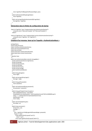 62 Dghaies jihed – Tutoriel développement des applications web J2EE 
return loginDao.findByLoginAndPassword(login, pass); 
} 
public AuthenticationDAO getLoginDao() { 
return loginDao; 
} 
public void setLoginDao(AuthenticationDAO loginDao) { 
this.loginDao = loginDao; 
} 
} 
Déclaration dans le fichier de configuration de Spring 
<bean id="loginDao" class="Implementation.dao.AuthenticationDaoImpl"> 
<property name="hibernateTemplate" ref="hibernateTemplate"/> 
</bean> 
<bean id="loginService" class="Implementation.service.AuthenticationServiceImpl"> 
<property name="loginDao" ref="loginDao"/> 
</bean> 
Création d’un nouveau bean qu’on l’appelle « AuthenticationBean » 
package Beans; 
import Entity.Personnel; 
import Interfaces.AuthenticationService; 
import java.text.SimpleDateFormat; 
import java.util.Date; 
import javax.faces.context.ExternalContext; 
import javax.faces.context.FacesContext; 
/** 
* @author Hsan 
*/ 
public class AuthenticationBean extends messageBean { 
private AuthenticationService loginService; 
private String login; 
private String password; 
private String today; 
private Personnel pers; 
private String message; 
public AuthenticationBean() { 
} 
public String getLogin() { 
return login; 
} 
public void setLogin(String login) { 
this.login = login; 
} 
public String getPassword() { 
return password; 
} 
public void setPassword(String password) { 
this.password = password; 
} 
public String getToday() throws Exception { 
Date maDateAvecFormat = new Date(); 
SimpleDateFormat dateStandard = new SimpleDateFormat("EEEE dd MMMM yyyy"); 
today = "" + dateStandard.format(maDateAvecFormat); 
dateStandard = null; 
return today; 
} 
public void setToday(String td) { 
this.today = td; 
} 
public String connecter() { 
String droit = null; 
message = ""; 
try { 
pers = loginService.findByLoginAndPassword(login, password); 
if (pers != null) { 
if (pers.getPersDroit().equals("user")) { 
droit = "user"; 
} else if (pers.getPersDroit().equals("admin")) {  