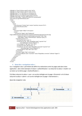 64 Dghaies jihed – Tutoriel développement des applications web J2EE 
<%@taglib uri="http://richfaces.org/a4j" prefix="a4j"%> 
<%@taglib uri="http://richfaces.org/rich" prefix="rich"%> 
<%@taglib prefix="f" uri="http://java.sun.com/jsf/core"%> 
<%@taglib prefix="h" uri="http://java.sun.com/jsf/html"%> 
<%@page contentType="text/html" pageEncoding="UTF-8"%> 
<!DOCTYPE HTML PUBLIC "-//W3C//DTD HTML 4.01 Transitional//EN" 
"http://www.w3.org/TR/html4/loose.dtd"> 
<f:view> 
<h:form> 
<html> 
<head> 
<meta http-equiv="Content-Type" content="text/html; charset=UTF-8"> 
<title>Authentification</title> 
</head> 
<body > 
<rich:spacer height="200px"></rich:spacer> 
<center > 
<rich:panel id="logpan" style="background- image:url(#{facesContext.externalContext.requestContextPath}/images/ajax/userauth.png); 
background-repeat:no-repeat;background-position:-35px -15px; 
;width:400px;" header="Authentification" styleClass="panel_3"> 
<h:panelGrid columns="3"> 
<h:outputText value="Login:" /> 
<h:inputText id="log" value="#{LoginBean.login}" required="true" 
requiredMessage="champs obligatoire" /> 
<rich:message for="log" style="color: red"/> 
<h:outputText value="Mot de passe :" /> 
<h:inputSecret id="mdp" value="#{LoginBean.password}" required="true" 
requiredMessage="champs obligatoire" /> 
<rich:message for="mdp" style="color: red"/> 
</h:panelGrid> 
<rich:spacer height="30px"></rich:spacer> 
<a4j:commandButton value ="Connexion" action="#{LoginBean.connecter}" reRender="logpan"/> 
</rich:panel> 
</center> 
</body> 
</html> 
</h:form> 
</f:view> 
4. Ajout des « navigation rules » 
Les « navigation rules » permettent de définir les redirections entre les pages web dans notre application . dans notre exemple si le bean « authentification » va retourner la valeur « invalid » on va rester sur la même page « Authentification ». 
Si le Bean retourne la valeur « user » on va etre redirigée vers la page « Personnel » et si le bean retourne la valeur « admin » on va etre redirigée vers la page « Interventions ». 
Ajout des navigation rules 
 