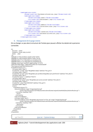 65 Dghaies jihed – Tutoriel développement des applications web J2EE 
5. Changement de la page entete 
On va changer un peu dans la structure de l’entete pour pouvoir afficher les details de la personne connectée. 
<%-- 
Document : Entete 
Created on : 25 janv. 2010, 21:47:07 
Author : jihed 
--%> 
<%@taglib uri="http://richfaces.org/a4j" prefix="a4j"%> 
<%@taglib uri="http://richfaces.org/rich" prefix="rich"%> 
<%@taglib prefix="f" uri="http://java.sun.com/jsf/core"%> 
<%@taglib prefix="h" uri="http://java.sun.com/jsf/html"%> 
<%@page contentType="text/html" pageEncoding="UTF-8"%> 
<!DOCTYPE HTML PUBLIC "-//W3C//DTD HTML 4.01 Transitional//EN" 
"http://www.w3.org/TR/html4/loose.dtd"> 
<h:panelGrid columns="12" > 
<rich:spacer width="50px"/> 
<h:outputText id="dtjr" value="#{LoginBean.today}" styleClass="titre_gris"/> 
<rich:spacer width="225px"/> 
<h:outputText id="user" value="#{LoginBean.pers.persNom} #{LoginBean.pers.persPrenom}" styleClass="titre_bleu"/> 
<rich:spacer width="6px"/> 
<h:outputText value=" | " styleClass="titre2"/> 
<rich:spacer width="6px"/> 
<h:outputText id="service" value="#{LoginBean.pers.service.servLib}" styleClass="titre_bleu"/> 
<rich:spacer width="225px"/> 
<h:outputText value="Club CFEM 2010" styleClass="titre_gris"/> 
<rich:spacer width="50px"/> 
<h:form> 
<h:panelGrid columns="3"> 
<a4j:commandButton image="/images/ajax/home.gif" 
onclick="document.location.href='#{facesContext.externalContext.requestContextPath}/faces/Authentification.jsp'" > 
<rich:toolTip showDelay="500"> 
Acceuil 
</rich:toolTip> 
</a4j:commandButton> 
<rich:spacer width="2px"/> 
<a4j:commandButton action="#{LoginBean.deconnecter}" id="dec_btn" image="/images/ajax/lock.gif" 
onclick="document.location.href='#{facesContext.externalContext.requestContextPath}/faces/Authentification.jsp'" > 
<rich:toolTip showDelay="500"> 
Déconnexion 
</rich:toolTip> 
</a4j:commandButton> 
</h:panelGrid> 
</h:form> 
</h:panelGrid> 
 