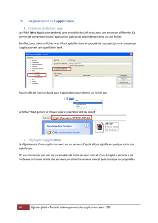 66 Dghaies jihed – Tutoriel développement des applications web J2EE 
IX. Deploiement de l’application 
1. Création du fichier war 
Les WAR (Web Application Archive) sont en réalité des JAR mais avec une extension différente. Ça permet de compresser toute l'application web et ses dépendences dans un seul fichier. 
En effet, pour créer un fichier war il faut spécifier dans le spropriétés du projet q’on va compresser l’application en tant que fichier WAR. 
Puis il suffit de faire un build pour l’application pour obtenir un fichier war. 
Le fichier WAR génére se trouve sous le répertoire dist du projet : 
2. Déployer l'application 
Le déploiement d'une application web sur un serveur d'applications signifie en quelque sorte son installation. 
On va commencer par voir les parametres de notre serveur tomcat. Dans l’onglet « services » de netbeans on trouve la liste des serveurs, on choisit le serveur tomcat puis on clique sur propriétes.  