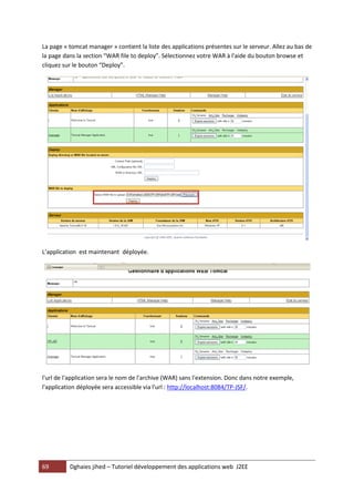 69 Dghaies jihed – Tutoriel développement des applications web J2EE 
La page « tomcat manager » contient la liste des applications présentes sur le serveur. Allez au bas de la page dans la section “WAR file to deploy”. Sélectionnez votre WAR à l'aide du bouton browse et cliquez sur le bouton “Deploy”. 
L’application est maintenant déployée. 
l'url de l'application sera le nom de l'archive (WAR) sans l'extension. Donc dans notre exemple, l'application déployée sera accessible via l'url : http://localhost:8084/TP-JSF/. 

