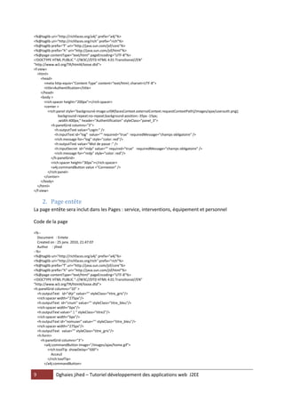 9 Dghaies jihed – Tutoriel développement des applications web J2EE 
<%@taglib uri="http://richfaces.org/a4j" prefix="a4j"%> 
<%@taglib uri="http://richfaces.org/rich" prefix="rich"%> 
<%@taglib prefix="f" uri="http://java.sun.com/jsf/core"%> 
<%@taglib prefix="h" uri="http://java.sun.com/jsf/html"%> 
<%@page contentType="text/html" pageEncoding="UTF-8"%> 
<!DOCTYPE HTML PUBLIC "-//W3C//DTD HTML 4.01 Transitional//EN" 
"http://www.w3.org/TR/html4/loose.dtd"> 
<f:view> 
<html> 
<head> 
<meta http-equiv="Content-Type" content="text/html; charset=UTF-8"> 
<title>Authentification</title> 
</head> 
<body > 
<rich:spacer height="200px"></rich:spacer> 
<center > 
<rich:panel style="background-image:url(#{facesContext.externalContext.requestContextPath}/images/ajax/userauth.png); 
background-repeat:no-repeat;background-position:-35px -15px; 
;width:400px;" header="Authentification" styleClass="panel_3"> 
<h:panelGrid columns="3"> 
<h:outputText value="Login:" /> 
<h:inputText id="log" value="" required="true" requiredMessage="champs obligatoire" /> 
<rich:message for="log" style="color: red"/> 
<h:outputText value="Mot de passe :" /> 
<h:inputSecret id="mdp" value="" required="true" requiredMessage="champs obligatoire" /> 
<rich:message for="mdp" style="color: red"/> 
</h:panelGrid> 
<rich:spacer height="30px"></rich:spacer> 
<a4j:commandButton value ="Connexion" /> 
</rich:panel> 
</center> 
</body> 
</html> 
</f:view> 
2. Page entête 
La page entête sera inclut dans les Pages : service, interventions, équipement et personnel 
Code de la page 
<%-- 
Document : Entete 
Created on : 25 janv. 2010, 21:47:07 
Author : jihed 
--%> 
<%@taglib uri="http://richfaces.org/a4j" prefix="a4j"%> 
<%@taglib uri="http://richfaces.org/rich" prefix="rich"%> 
<%@taglib prefix="f" uri="http://java.sun.com/jsf/core"%> 
<%@taglib prefix="h" uri="http://java.sun.com/jsf/html"%> 
<%@page contentType="text/html" pageEncoding="UTF-8"%> 
<!DOCTYPE HTML PUBLIC "-//W3C//DTD HTML 4.01 Transitional//EN" 
"http://www.w3.org/TR/html4/loose.dtd"> 
<h:panelGrid columns="10" > 
<h:outputText id="dtjr" value="" styleClass="titre_gris"/> 
<rich:spacer width="275px"/> 
<h:outputText id="cnum" value="" styleClass="titre_bleu"/> 
<rich:spacer width="6px"/> 
<h:outputText value=" | " styleClass="titre2"/> 
<rich:spacer width="6px"/> 
<h:outputText id="nomuser" value="" styleClass="titre_bleu"/> 
<rich:spacer width="275px"/> 
<h:outputText value="" styleClass="titre_gris"/> 
<h:form> 
<h:panelGrid columns="3"> 
<a4j:commandButton image="/images/ajax/home.gif"> 
<rich:toolTip showDelay="500"> 
Acceuil 
</rich:toolTip> 
</a4j:commandButton>  