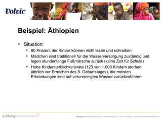 Beispiel: Äthiopien Situation:  80 Prozent der Kinder können nicht lesen und schreiben  Mädchen sind traditionell für die Wasserversorgung zuständig und legen stundenlange Fußmärsche zurück (keine Zeit für Schule) Hohe Kindersterblichkeitsrate (123 von 1.000 Kindern sterben jährlich vor Erreichen des 5. Geburtstages), die meisten Erkrankungen sind auf verunreinigtes Wasser zurückzuführen  