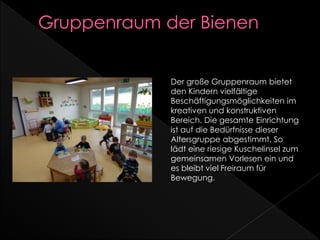 Der große Gruppenraum bietet
den Kindern vielfältige
Beschäftigungsmöglichkeiten im
kreativen und konstruktiven
Bereich. Die gesamte Einrichtung
ist auf die Bedürfnisse dieser
Altersgruppe abgestimmt. So
lädt eine riesige Kuschelinsel zum
gemeinsamen Vorlesen ein und
es bleibt viel Freiraum für
Bewegung.
 