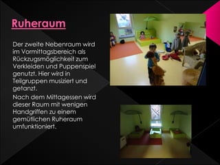 Der zweite Nebenraum wird
im Vormittagsbereich als
Rückzugsmöglichkeit zum
Verkleiden und Puppenspiel
genutzt. Hier wird in
Teilgruppen musiziert und
getanzt.
Nach dem Mittagessen wird
dieser Raum mit wenigen
Handgriffen zu einem
gemütlichen Ruheraum
umfunktioniert.
 