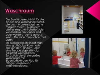 Der Sanitärbereich hält für die
Kinder eine Waschrinne bereit,
die auch Wasserexperimente
möglich macht. Außerdem
gibt es eine „Minitoilette“, die
von Kindern die sauber sind
oder werden, gerne genutzt
wird. - Da kann man schon mal
üben.
Im Wickelbereich findet man
eine großzügige Kommode,
die von den Kindern über
eine Treppe eigenständig
erklettert werden kann.
Zusätzlich bietet ein großes
Wandregel mit
Eigentumskörben Platz für
Pflegeutensilien und
Wechselkleidung.
 