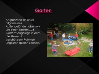 Angrenzend an unser
allgemeines
Außengelände haben wir
uns einen kleinen „U3
Garten“ angelegt, in dem
die Kleinen in
geschütztem Rahmen
ungestört spielen können.
 