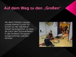 Ab dem Frühjahr werden
unsere Kleinen Schritt für
Schritt an die Teiloffene
Arbeit herangeführt, so dass
sie nach den Sommerferien
in die anderen Gruppen
aufgenommen werden
können.
 
