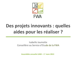 Des projets innovants : quelles
   aides pour les réaliser ?
                 Isabelle Jaumotte
     Conseillère au Service d’Etude de la FWA


        Assemblée annuelle UAW – 1er mars 2013
 