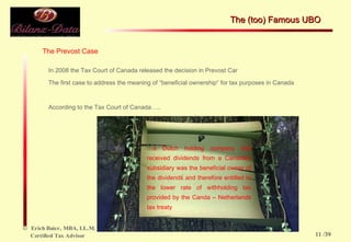The Prevost Case In 2008 the Tax Court of Canada released the decision in Prevost Car The first case to address the meaning of “beneficial ownership“ for tax purposes in Canada According to the Tax Court of Canada….. … a Dutch holding company that received dividends from a Canadian subsidiary was the beneficial owner of the dividends and therefore entitled to the lower rate of withholding tax provided by the Canda – Netherlands tax treaty The (too) Famous UBO  /39 