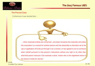 The Prevost Case Furthermore it was decided that … …  when corporate entities are concerned, „one does not pierce the corporate veil unless the corporation is a conduit for another person and has absolutely no discretion as to the use or application of funds put through it as a conduit, or has agreed to act on someone else‘s behalf pursuant to that person‘s instructions without any right to do other than what that person instructs it (for example a stock  broker who is the registered owner of the shares it holds for clients).“ The (too) Famous UBO  /39 