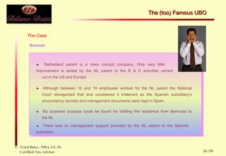 The Case Because Netherland parent is a mere conduit company. Only very little  improvement is  added by the NL parent to the R & D activities carried  out in the US and Europe Although between 10 and 19 employees worked for the NL parent the National  Court disregarded that and considered it irrelevant as the Spanish subsidiary‘s  accountancy records and management documents were kept in Spain No business purpose could be found for shifting the residence from Bermuda to  the NL There was no management support provided by the NL parent to the Spanish  subsidiary The (too) Famous UBO  /39 