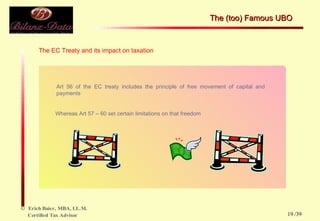 The EC Treaty and its impact on taxation Art 56 of the EC treaty includes the principle of free movement of capital and payments  Whereas Art 57 – 60 set certain limitations on that freedom  The (too) Famous UBO  /39 