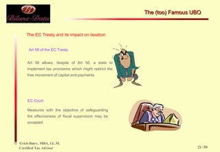 The EC Treaty and its impact on taxation Art 58 of the EC Treaty Art 58 allows, despite of Art 56, a state to implement tax provisions which might restrict the free movement of capital and payments EC Court Measures with the objective of safeguarding the effeciveness of fiscal supervision may be accepted The (too) Famous UBO  /39 