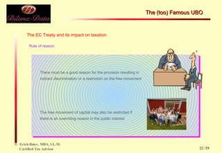 The EC Treaty and its impact on taxation Rule of reason There must be a good reason for the provision resulting in indirect discrimination or a restriction on the free movement The free movement of capital may also be restricted if there is an overriding reason in the public interest  The (too) Famous UBO  /39 