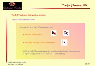 The EC Treaty and its impact on taxation Impact on non-Member States Although Art 56 of the EC Treaty covers both  intra-EU situations and  situations involving a non- Member State Art 57 of the EC Treaty allows certain restrictions effecting the free movement of capital and payments to and from non - Member States The (too) Famous UBO  /39 
