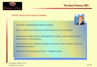 The EC Treaty and its impact on taxation For a better understanding the following example: Marco, an Italian, lives in Moscow and holds shares in a French corporation Without doubt Art 294 of the EU Treaty applies  (EU national, resident outside of the EU, holds shares in a EU corporation) And without doubt the dividends distributed to him by the French corporation are due to a withholding tax at source The rate is 15 % according to the French  –  Russian tax treaty  The (too) Famous UBO  /39 