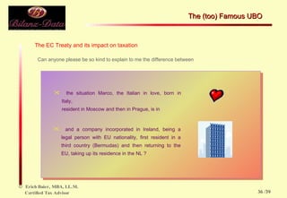 The EC Treaty and its impact on taxation Can anyone please be so kind to explain to me the difference between the situation Marco, the Italian in love, born in  Italy,  resident in Moscow and then in Prague, is in  and a company incorporated in Ireland, being a  legal person with EU nationality, first resident in a  third country (Bermudas) and then returning to the  EU, taking up its residence in the NL ? The (too) Famous UBO  /39 