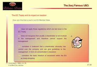The EC Treaty and its impact on taxation How can it be that a court in an EU Member State does not apply those regulations which are laid down in  the EC Treaty  does not recognize that usually a shareholder is not  involved in the management and therefore cannot  support the management considers it irrelevant that a shareholder obvioulsy has  control over the company and can give guidelines to the  management  in form of a shareholder ‘ s resolution considers the basic freedom of movement within the EU  as treaty-shopping The (too) Famous UBO  /39 