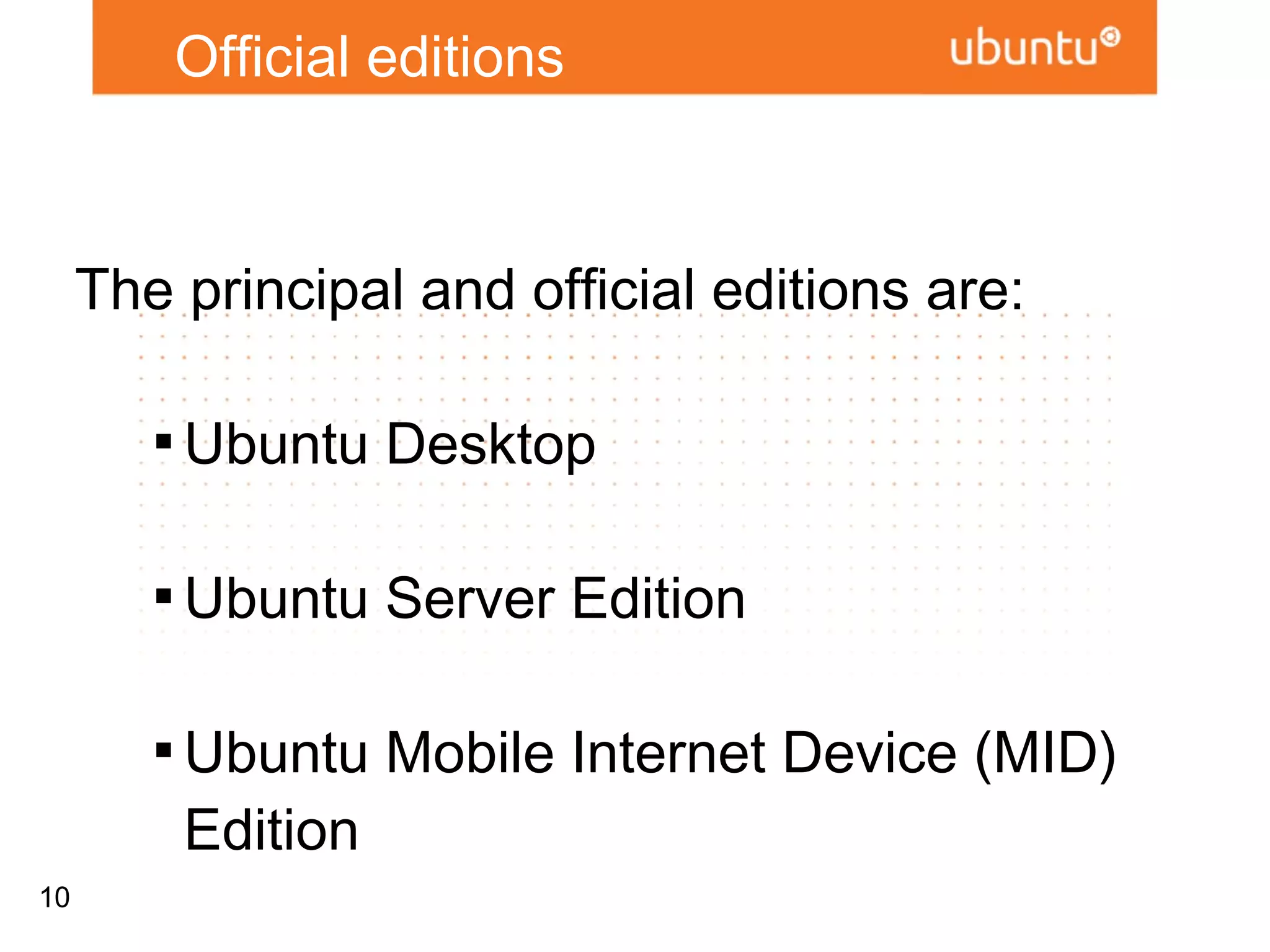 Official editions



     The principal and official editions are:

        
            Ubuntu Desktop

        
            Ubuntu Server Edition

        
            Ubuntu Mobile Internet Device (MID)
            Edition

10
        
            And Soon : Ubuntu For Android
 