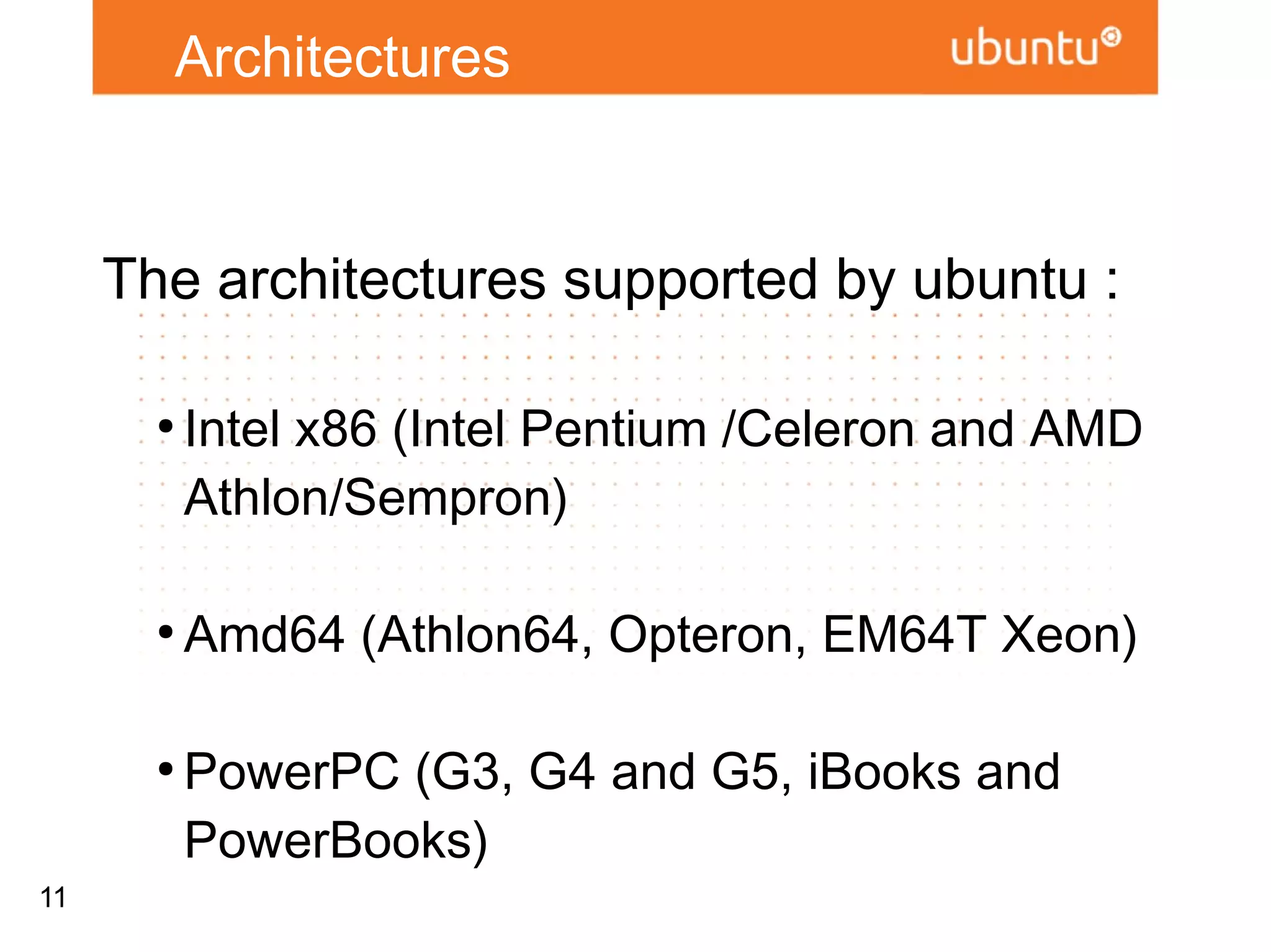 Architectures


     The architectures supported by ubuntu :
       ●
           Intel x86 (Intel Pentium /Celeron and
           AMD Athlon/Sempron)

       ●
           Amd64 (Athlon64, Opteron, EM64T Xeon)

       ●
           PowerPC (G3, G4 and G5, iBooks and
           PowerBooks)

       ●
           Sun Sparc (UltraSparc T1)
11
 