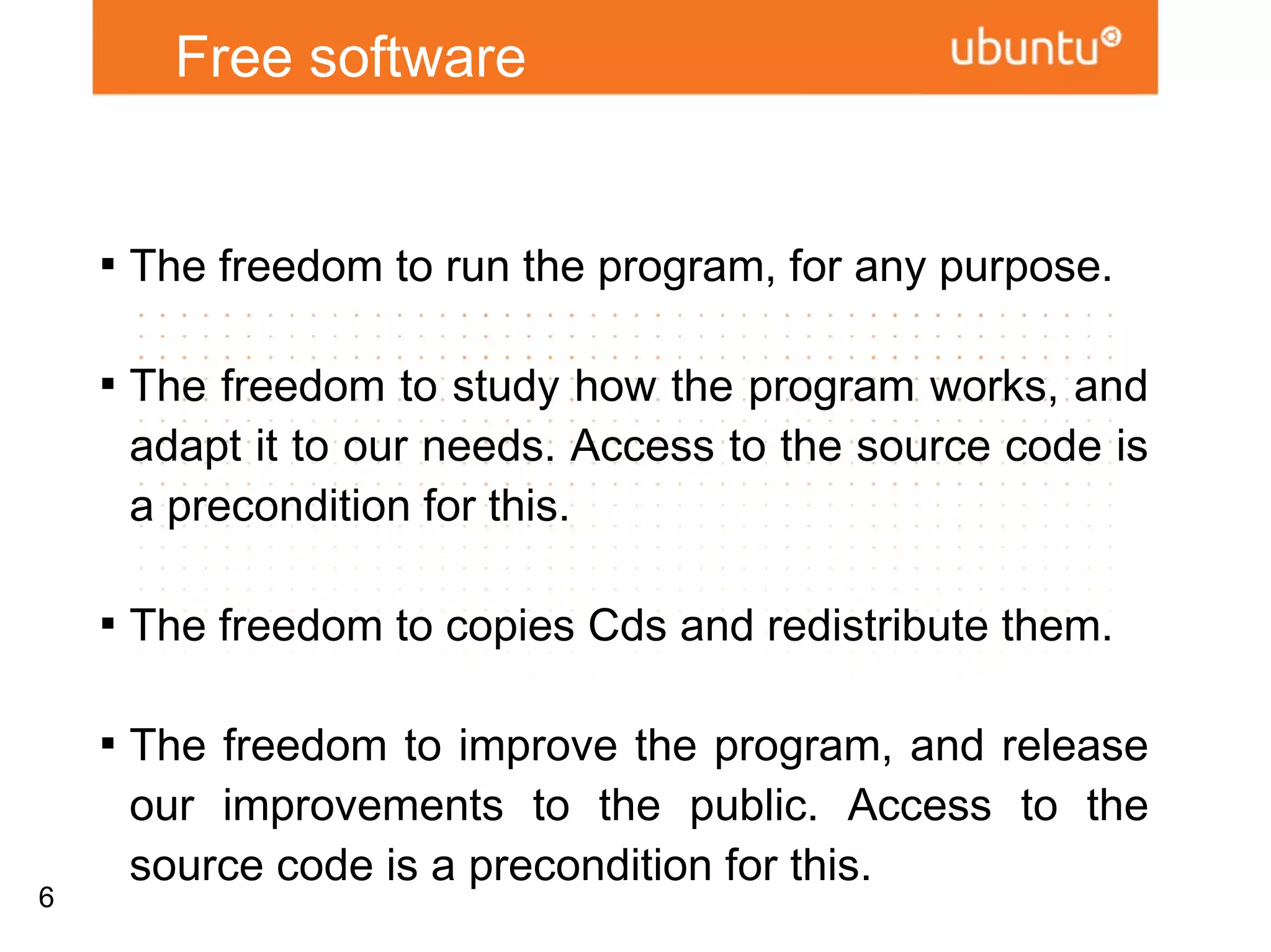 Free software


    
        The freedom to run the program, for any purpose.

    
        The freedom to study how the program works,
        and adapt it to our needs. Access to the source
        code is a precondition for this.

    
        The freedom to copies Cds and redistribute them.

    
        The freedom to improve the program, and release
        our improvements to the public. Access to the
        source code is a precondition for this.

6
 