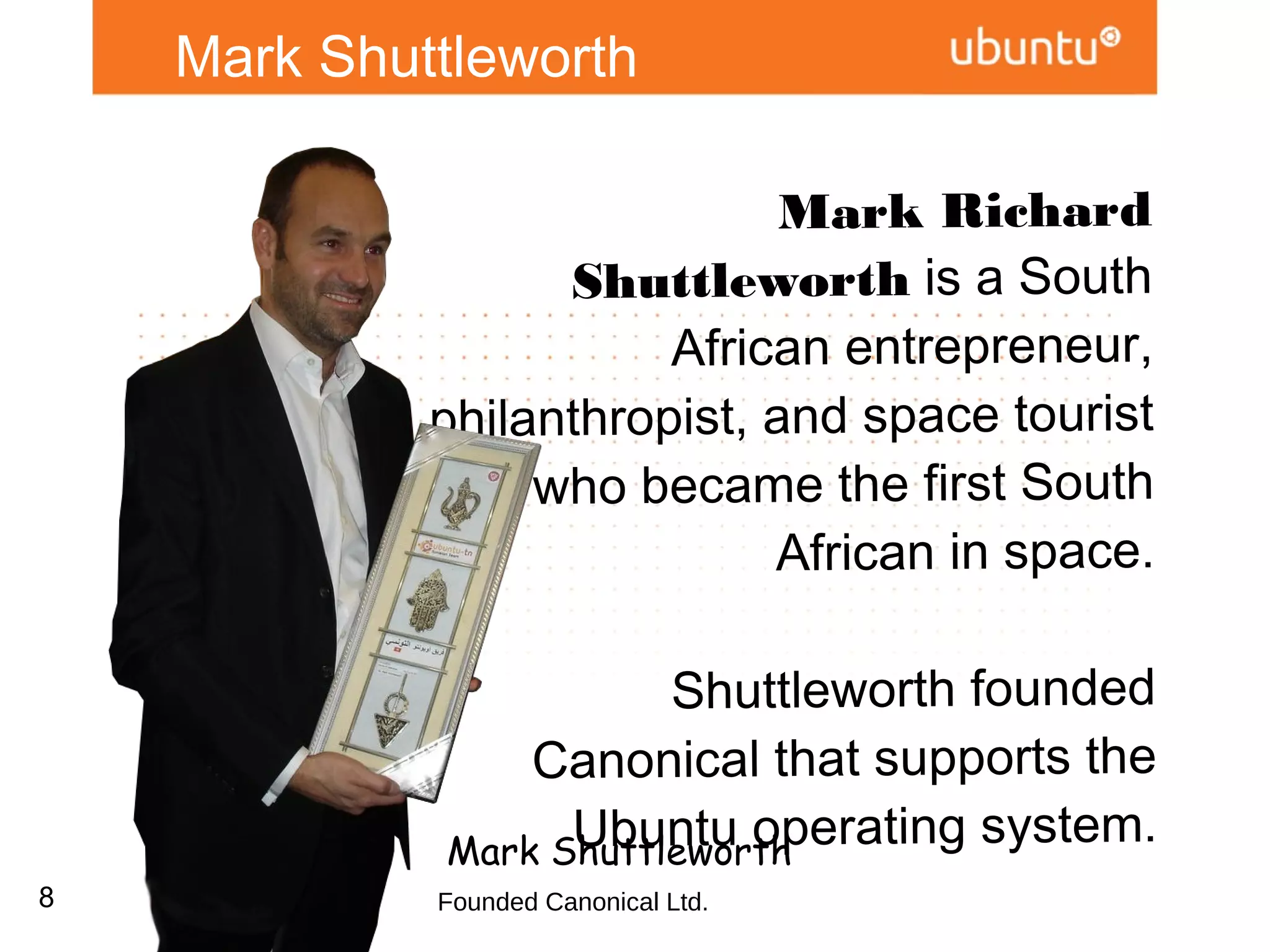 Mark Shuttleworth

             Mark Richard Shuttleworth is
             a South African entrepreneur,
                  philanthropist, and space
               tourist who became the first
                     South African in space.

                      Shuttleworth founded
                  Canonical that supports the
                   Ubuntu operating system.


             Mark Shuttleworth
8            Founded Canonical Ltd.
 